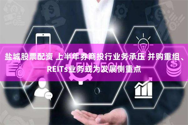 盐城股票配资 上半年券商投行业务承压 并购重组、REITs业务或为发展侧重点