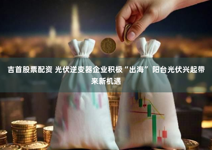 吉首股票配资 光伏逆变器企业积极“出海” 阳台光伏兴起带来新机遇
