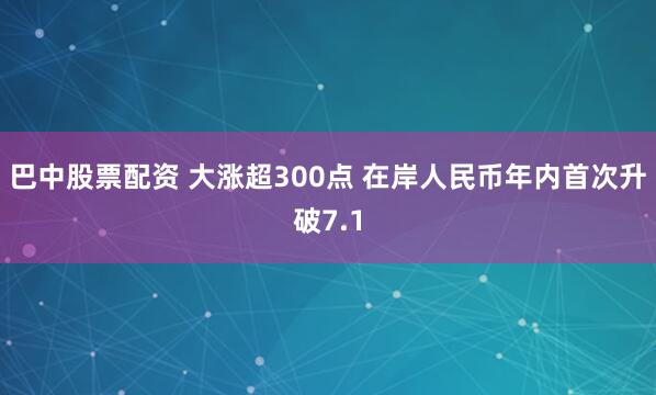 巴中股票配资 大涨超300点 在岸人民币年内首次升破7.1