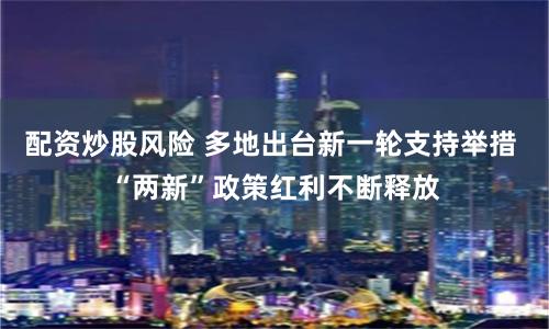 配资炒股风险 多地出台新一轮支持举措 “两新”政策红利不断释放