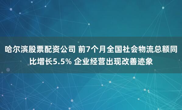 哈尔滨股票配资公司 前7个月全国社会物流总额同比增长5.5% 企业经营出现改善迹象