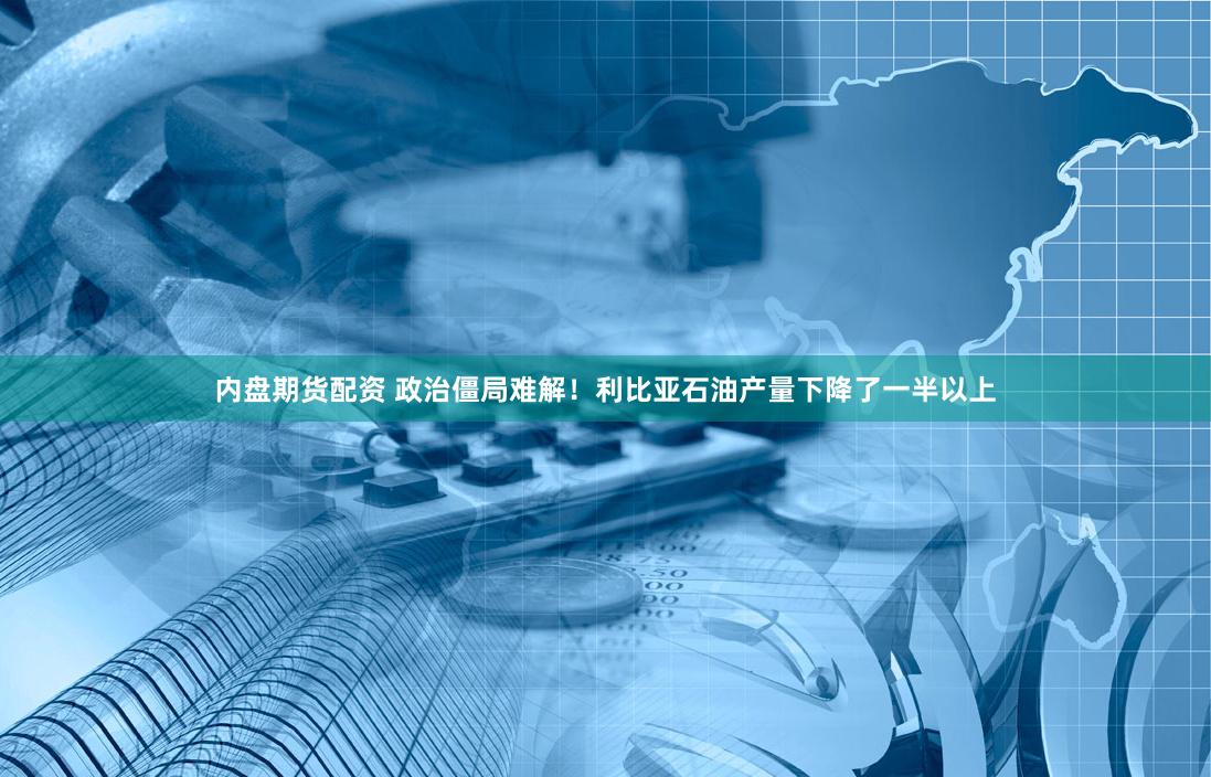 内盘期货配资 政治僵局难解！利比亚石油产量下降了一半以上