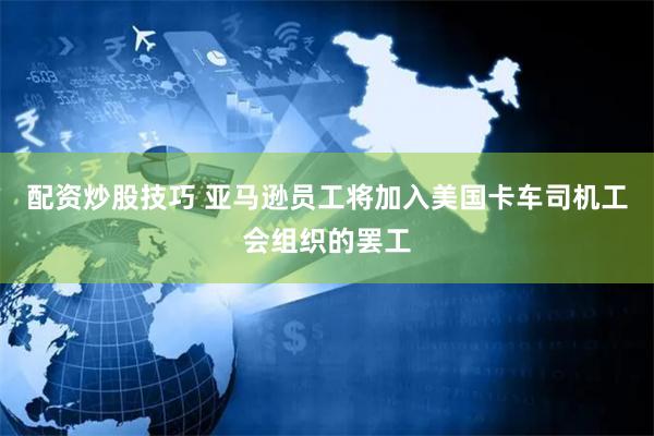 配资炒股技巧 亚马逊员工将加入美国卡车司机工会组织的罢工