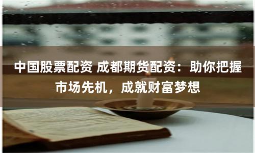 中国股票配资 成都期货配资：助你把握市场先机，成就财富梦想