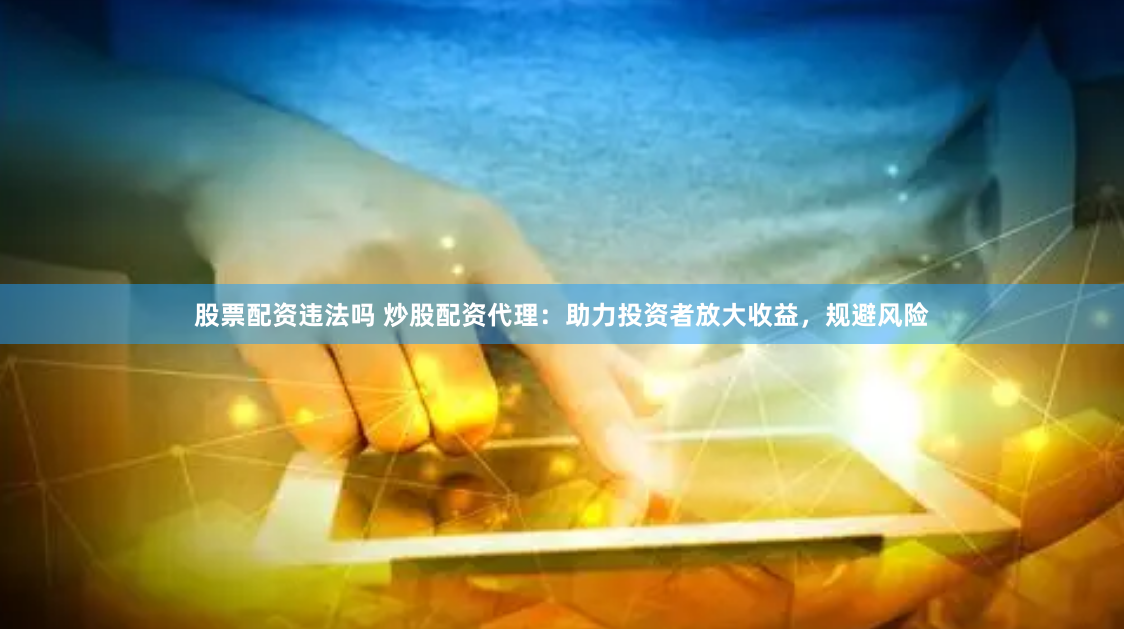 股票配资违法吗 炒股配资代理：助力投资者放大收益，规避风险