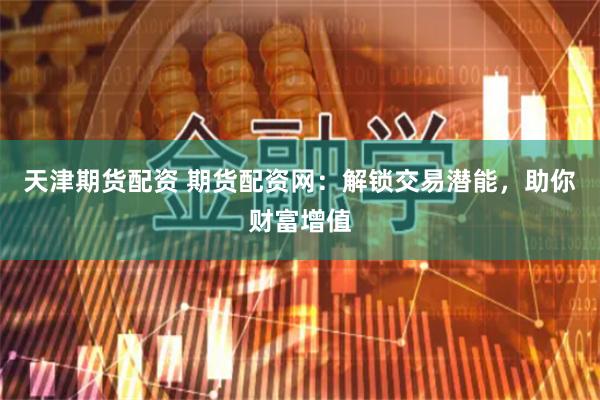 天津期货配资 期货配资网：解锁交易潜能，助你财富增值
