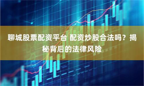 聊城股票配资平台 配资炒股合法吗？揭秘背后的法律风险