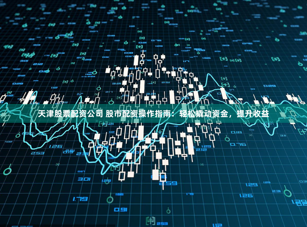 天津股票配资公司 股市配资操作指南：轻松撬动资金，提升收益
