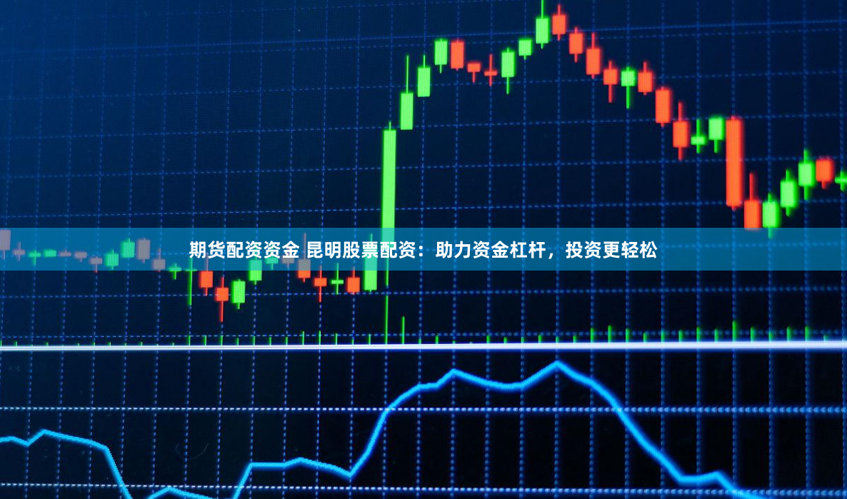 期货配资资金 昆明股票配资：助力资金杠杆，投资更轻松