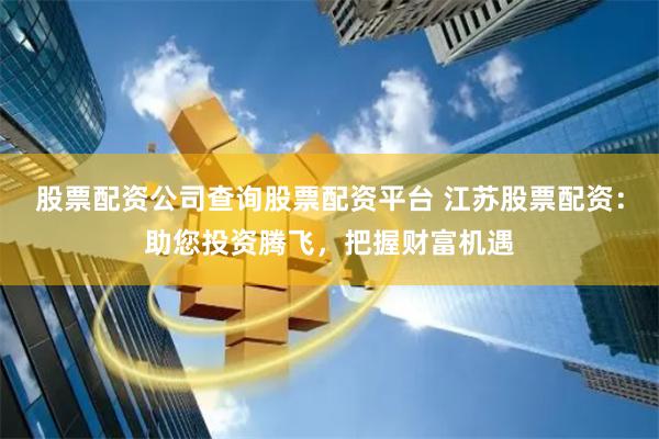 股票配资公司查询股票配资平台 江苏股票配资：助您投资腾飞，把握财富机遇